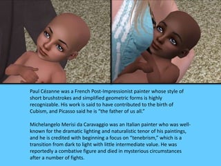 Paul Cézanne was a French Post-Impressionist painter whose style of 
short brushstrokes and simplified geometric forms is highly 
recognizable. His work is said to have contributed to the birth of 
Cubism, and Picasso said he is “the father of us all.” 
Michelangelo Merisi da Caravaggio was an Italian painter who was well-known 
for the dramatic lighting and naturalistic tenor of his paintings, 
and he is credited with beginning a focus on “tenebrism,” which is a 
transition from dark to light with little intermediate value. He was 
reportedly a combative figure and died in mysterious circumstances 
after a number of fights. 
 
