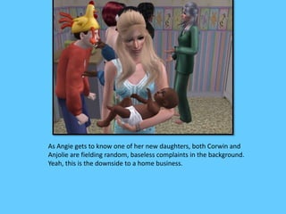 As Angie gets to know one of her new daughters, both Corwin and 
Anjolie are fielding random, baseless complaints in the background. 
Yeah, this is the downside to a home business. 
 
