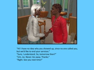 “Hi! I have no idea why you showed up, since no one called you, 
but we’d like to end your services.” 
“Sure, I understand. So, tomorrow then?” 
“Um, no. Never. Go away. Thanks.” 
“Right. See you next time!” 
 