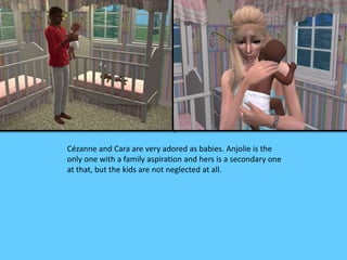 Cézanne and Cara are very adored as babies. Anjolie is the 
only one with a family aspiration and hers is a secondary one 
at that, but the kids are not neglected at all. 
 