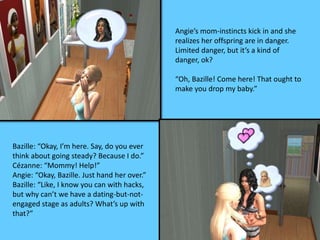 Angie’s mom-instincts kick in and she 
realizes her offspring are in danger. 
Limited danger, but it’s a kind of 
danger, ok? 
“Oh, Bazille! Come here! That ought to 
make you drop my baby.” 
Bazille: “Okay, I’m here. Say, do you ever 
think about going steady? Because I do.” 
Cézanne: “Mommy! Help!” 
Angie: “Okay, Bazille. Just hand her over.” 
Bazille: “Like, I know you can with hacks, 
but why can’t we have a dating-but-not-engaged 
stage as adults? What’s up with 
that?” 
 