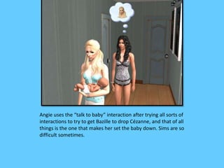 Angie uses the “talk to baby” interaction after trying all sorts of 
interactions to try to get Bazille to drop Cézanne, and that of all 
things is the one that makes her set the baby down. Sims are so 
difficult sometimes. 
 