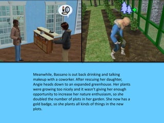 Meanwhile, Bassano is out back drinking and talking 
makeup with a coworker. After rescuing her daughter, 
Angie heads down to an expanded greenhouse. Her plants 
were growing too nicely and it wasn’t giving her enough 
opportunity to increase her nature enthusiasm, so she 
doubled the number of plots in her garden. She now has a 
gold badge, so she plants all kinds of things in the new 
plots. 
 