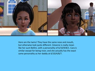 Here are the twins! They have the same nose and mouth, 
but otherwise look quite different. Cézanne is really mean 
like her aunt Bellini, with a personality of 6/10/9/8/1. Cara is 
similar except for being nicer, and she actually has the exact 
same personality as her daddy at 6/10/4/8/7. 
 