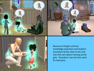 Because of Angie’s primary 
knowledge aspiration and Anjolie’s 
secondary family, they’re the only 
two that care about training up the 
girls. “Grandma” was the first word 
for both girls. 
 