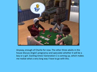 Anyway, enough of Charlie for now. The other three adults in the 
house discuss Angie’s pregnancy and speculate whether it will be a 
boy or a girl. Exciting times! Generation C is coming up, which makes 
me realize what a very long way I have to go with this. 
 