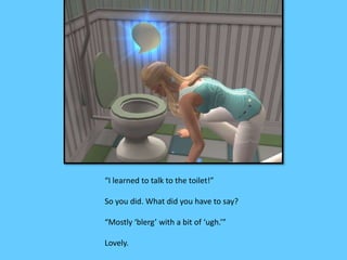 “I learned to talk to the toilet!” 
So you did. What did you have to say? 
“Mostly ‘blerg’ with a bit of ‘ugh.’” 
Lovely. 
 
