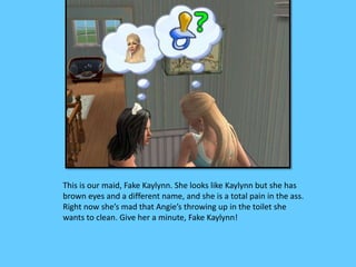 This is our maid, Fake Kaylynn. She looks like Kaylynn but she has 
brown eyes and a different name, and she is a total pain in the ass. 
Right now she’s mad that Angie’s throwing up in the toilet she 
wants to clean. Give her a minute, Fake Kaylynn! 
 