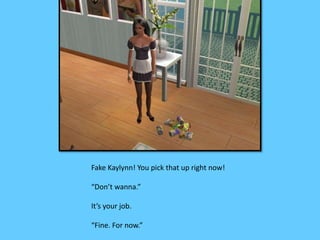 Fake Kaylynn! You pick that up right now! 
“Don’t wanna.” 
It’s your job. 
“Fine. For now.” 
 