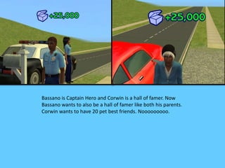 Bassano is Captain Hero and Corwin is a hall of famer. Now 
Bassano wants to also be a hall of famer like both his parents. 
Corwin wants to have 20 pet best friends. Nooooooooo. 
 
