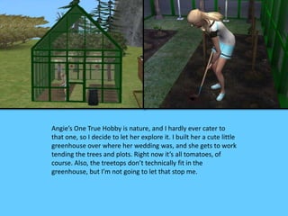 Angie’s One True Hobby is nature, and I hardly ever cater to 
that one, so I decide to let her explore it. I built her a cute little 
greenhouse over where her wedding was, and she gets to work 
tending the trees and plots. Right now it’s all tomatoes, of 
course. Also, the treetops don’t technically fit in the 
greenhouse, but I’m not going to let that stop me. 
 