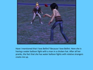 Have I mentioned that I love Bellini? Because I love Bellini. Here she is 
having a water balloon fight with a man in a chicken hat. After all her 
pranks, the fact that she has water balloon fights with relative strangers 
cracks me up. 
 