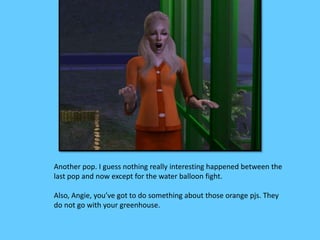 Another pop. I guess nothing really interesting happened between the 
last pop and now except for the water balloon fight. 
Also, Angie, you’ve got to do something about those orange pjs. They 
do not go with your greenhouse. 
 