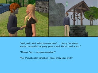“Well, well, well. What have we here? . . . Sorry, I’ve always 
wanted to say that. Anyway, yeah, a well. Here’s one for you.” 
“Thanks. Say . . . are you a zombie?” 
“No, it’s just a skin condition I have. Enjoy your well!” 
 