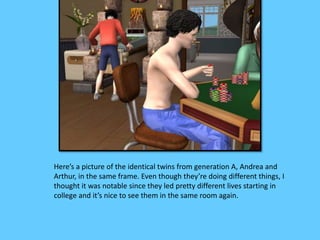 Here’s a picture of the identical twins from generation A, Andrea and 
Arthur, in the same frame. Even though they’re doing different things, I 
thought it was notable since they led pretty different lives starting in 
college and it’s nice to see them in the same room again. 
 