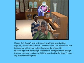 I heard that “boing” love lost sound, saw these two standing 
together, and freaked out until I zoomed in and saw Anjolie was just 
breaking up with an old college love over the phone. Her 
relationships with her college sweethearts have gotten low enough 
that one bad conversation can kill the love. Luckily she doesn’t have 
any fears concerning that. 
 