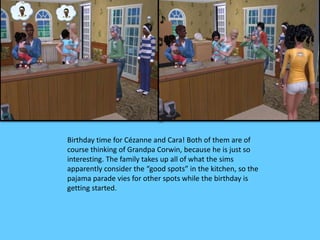 Birthday time for Cézanne and Cara! Both of them are of 
course thinking of Grandpa Corwin, because he is just so 
interesting. The family takes up all of what the sims 
apparently consider the “good spots” in the kitchen, so the 
pajama parade vies for other spots while the birthday is 
getting started. 
 
