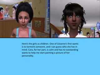 Here’s the girls as children. One of Cézanne's first wants 
is to torment someone, and I can guess who she has in 
mind. Cara, for her part, is calm and has no outstanding 
wants to help me start painting a picture of her 
personality. 
 