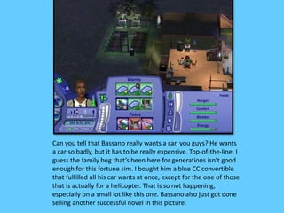 Can you tell that Bassano really wants a car, you guys? He wants 
a car so badly, but it has to be really expensive. Top-of-the-line. I 
guess the family bug that’s been here for generations isn’t good 
enough for this fortune sim. I bought him a blue CC convertible 
that fulfilled all his car wants at once, except for the one of those 
that is actually for a helicopter. That is so not happening, 
especially on a small lot like this one. Bassano also just got done 
selling another successful novel in this picture. 
 