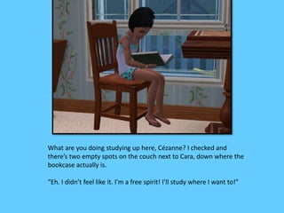What are you doing studying up here, Cézanne? I checked and 
there’s two empty spots on the couch next to Cara, down where the 
bookcase actually is. 
“Eh. I didn’t feel like it. I’m a free spirit! I’ll study where I want to!” 
 