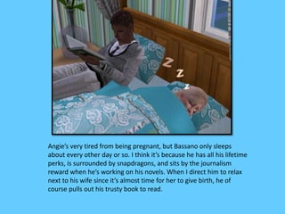 Angie’s very tired from being pregnant, but Bassano only sleeps 
about every other day or so. I think it’s because he has all his lifetime 
perks, is surrounded by snapdragons, and sits by the journalism 
reward when he’s working on his novels. When I direct him to relax 
next to his wife since it’s almost time for her to give birth, he of 
course pulls out his trusty book to read. 
 