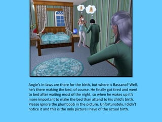Angie’s in-laws are there for the birth, but where is Bassano? Well, 
he’s there making the bed, of course. He finally got tired and went 
to bed after waiting most of the night, so when he wakes up it’s 
more important to make the bed than attend to his child’s birth. 
Please ignore the plumbbob in the picture. Unfortunately, I didn’t 
notice it and this is the only picture I have of the actual birth. 
 