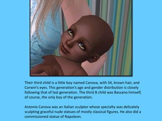 Their third child is a little boy named Canova, with S4, brown hair, and 
Corwin’s eyes. This generation’s age and gender distribution is closely 
following that of last generation. The third B child was Bassano himself, 
of course, the only boy of the generation. 
Antonio Canova was an Italian sculptor whose specialty was delicately 
sculpting graceful nude statues of mostly classical figures. He also did a 
commissioned statue of Napoleon. 
 