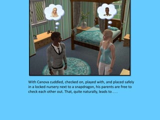 With Canova cuddled, checked on, played with, and placed safely 
in a locked nursery next to a snapdragon, his parents are free to 
check each other out. That, quite naturally, leads to . . . 
 