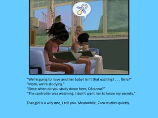 “We’re going to have another baby! Isn’t that exciting? . . . Girls?” 
“Mom, we’re studying.” 
“Since when do you study down here, Cézanne?” 
“The controller was watching. I don’t want her to know my secrets.” 
That girl is a wily one, I tell you. Meanwhile, Cara studies quietly. 
 