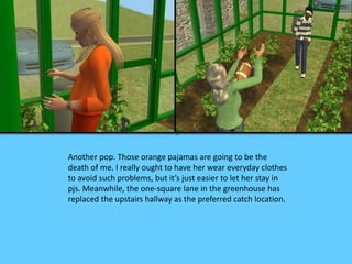 Another pop. Those orange pajamas are going to be the 
death of me. I really ought to have her wear everyday clothes 
to avoid such problems, but it’s just easier to let her stay in 
pjs. Meanwhile, the one-square lane in the greenhouse has 
replaced the upstairs hallway as the preferred catch location. 
 