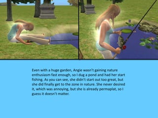Even with a huge garden, Angie wasn’t gaining nature 
enthusiasm fast enough, so I dug a pond and had her start 
fishing. As you can see, she didn’t start out too great, but 
she did finally get to the zone in nature. She never desired 
it, which was annoying, but she is already permaplat, so I 
guess it doesn’t matter. 
 