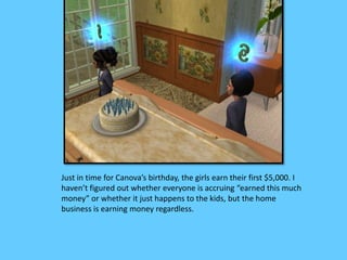Just in time for Canova’s birthday, the girls earn their first $5,000. I 
haven’t figured out whether everyone is accruing “earned this much 
money” or whether it just happens to the kids, but the home 
business is earning money regardless. 
 