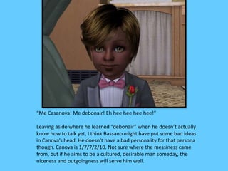 “Me Casanova! Me debonair! Eh hee hee hee hee!” 
Leaving aside where he learned “debonair” when he doesn’t actually 
know how to talk yet, I think Bassano might have put some bad ideas 
in Canova’s head. He doesn’t have a bad personality for that persona 
though. Canova is 1/7/7/2/10. Not sure where the messiness came 
from, but if he aims to be a cultured, desirable man someday, the 
niceness and outgoingness will serve him well. 
 