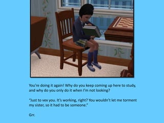 You’re doing it again! Why do you keep coming up here to study, 
and why do you only do it when I’m not looking? 
“Just to vex you. It’s working, right? You wouldn’t let me torment 
my sister, so it had to be someone.” 
Grr. 
 