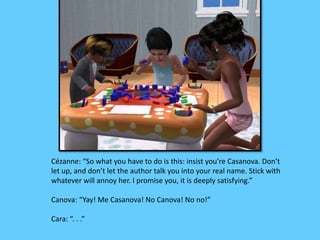 Cézanne: “So what you have to do is this: insist you’re Casanova. Don’t 
let up, and don’t let the author talk you into your real name. Stick with 
whatever will annoy her. I promise you, it is deeply satisfying.” 
Canova: “Yay! Me Casanova! No Canova! No no!” 
Cara: “. . .” 
 