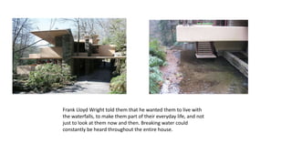 Frank Lloyd Wright told them that he wanted them to live with
the waterfalls, to make them part of their everyday life, and not
just to look at them now and then. Breaking water could
constantly be heard throughout the entire house.
 