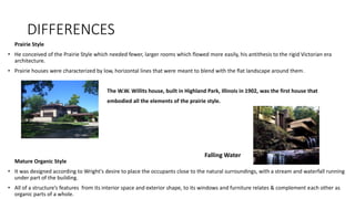 DIFFERENCES
Prairie Style
• He conceived of the Prairie Style which needed fewer, larger rooms which flowed more easily, his antithesis to the rigid Victorian era
architecture.
• Prairie houses were characterized by low, horizontal lines that were meant to blend with the flat landscape around them.
The W.W. Willits house, built in Highland Park, Illinois in 1902, was the first house that
embodied all the elements of the prairie style.
Mature Organic Style
• It was designed according to Wright's desire to place the occupants close to the natural surroundings, with a stream and waterfall running
under part of the building.
• All of a structure’s features from its interior space and exterior shape, to its windows and furniture relates & complement each other as
organic parts of a whole.
Falling Water
 