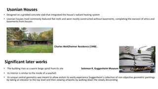 Usonian Houses
• Designed on a gridded concrete slab that integrated the house's radiant heating system
• Usonian houses most commonly featured flat roofs and were mostly constructed without basements, completing the excision of attics and
basements from houses.
Charles WeltZheimer Residence (1948) .
Significant later works
• The building rises as a warm beige spiral from its site Solomon R. Guggenheim Museum
• its interior is similar to the inside of a seashell.
• its unique central geometry was meant to allow visitors to easily experience Guggenheim's collection of non-objective geometric paintings
by taking an elevator to the top level and then viewing artworks by walking down the slowly descending
 