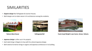 SIMILARITIES
• Organic design like Fallingwater & Usonian Houses.
• Both designs are to relate nature in its architecture among the residents.
Taliesin West House Fallingwaterfall Frank Lloyd Wright’s own home. Arizon, Taliesin.
• Japanese design is often use in his projects.
• Each style brings in Organic to fuse with his cultural Japanese design.
• Both exterior & interior brings in organic and Japanese architecture in its building.
 