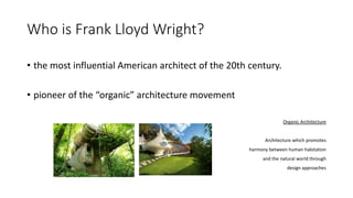 Who is Frank Lloyd Wright?
• the most influential American architect of the 20th century.
• pioneer of the “organic” architecture movement
Organic Architecture
Architecture which promotes
harmony between human habitation
and the natural world through
design approaches
 