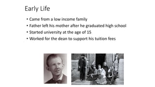 Early Life
• Came from a low income family
• Father left his mother after he graduated high school
• Started university at the age of 15
• Worked for the dean to support his tuition fees
 