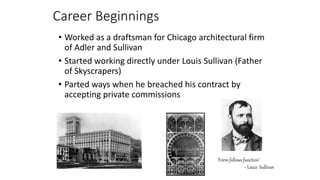 Career Beginnings
• Worked as a draftsman for Chicago architectural firm
of Adler and Sullivan
• Started working directly under Louis Sullivan (Father
of Skyscrapers)
• Parted ways when he breached his contract by
accepting private commissions
`Form follows function’
~ Louis Sullivan
 