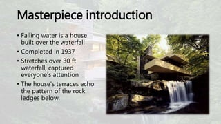 Masterpiece introduction
• Falling water is a house
built over the waterfall
• Completed in 1937
• Stretches over 30 ft
waterfall, captured
everyone’s attention
• The house’s terraces echo
the pattern of the rock
ledges below.
 