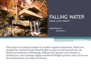 FALLING WATER
FRANK LLOYD WRIGHT
submitted by
Amrutha.c
This project is a unique example of a modern organic architecture, which was
designed by Architect Frank Lloyd Wright in 1934 in rural Pennsylvania, 80
kilometers southeast of Pittsburgh. Falling water opened a new chapter in
Architecture, and is perhaps rightly considered Wright's greatest work, for he was
first and foremost an architect of houses.
 