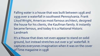 Falling water is a house that was built between 1936 and
1939 over a waterfall in southwest Pennsylvania. Frank
LloydWright, Americas most famous architect, designed
the house for his clients, the Kaufman family. It instantly
became famous, and today it is a National Historic
Landmark
It’s a House that does not even appear to stand on solid
ground, but instead stretches out over a 30’ waterfall. It
captures everyones imagination when it was on the cover
ofTime magazine in 1938
 