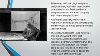 • The turned to Frank LloydWright to
design country house for them. At the
time their son was fascinated with
Wrights ideas and was even studying
with him atWrights School
• Kaufmanns was very interested in
modern art and design andWrights ideas
and they wanted him to design their new
vacation house
• They knew thatWright loved nature as
they did andWright knew that
Kaufmanns wanted something very
special at Bear Run, something that only
innovative like architect like himself
could design. He also knew that they
loved the waterfall, and he decided to
make it part of the new house
 