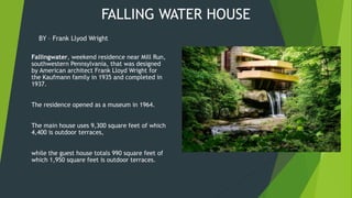 FALLING WATER HOUSE
Fallingwater, weekend residence near Mill Run,
southwestern Pennsylvania, that was designed
by American architect Frank Lloyd Wright for
the Kaufmann family in 1935 and completed in
1937.
The residence opened as a museum in 1964.
The main house uses 9,300 square feet of which
4,400 is outdoor terraces,
while the guest house totals 990 square feet of
which 1,950 square feet is outdoor terraces.
BY – Frank Llyod Wright
 
