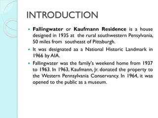 INTRODUCTION
Fallingwater or Kaufmann Residence is a house
designed in 1935 at the rural southwestern Pensylvania,
50 miles from southeast of Pittsburgh.
 It was designated aa a National Historic Landmark in
1966 by AIA.
 Fallingwater was the family's weekend home from 1937
to 1963. In 1963, Kaufmann, Jr. donated the property to
the Western Pennsylvania Conservancy. In 1964, it was
opened to the public as a museum.


 