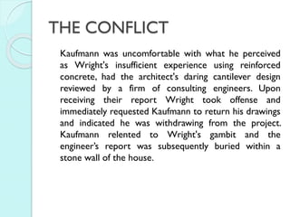 THE CONFLICT
Kaufmann was uncomfortable with what he perceived
as Wright's insufficient experience using reinforced
concrete, had the architect's daring cantilever design
reviewed by a firm of consulting engineers. Upon
receiving their report Wright took offense and
immediately requested Kaufmann to return his drawings
and indicated he was withdrawing from the project.
Kaufmann relented to Wright's gambit and the
engineer’s report was subsequently buried within a
stone wall of the house.

 