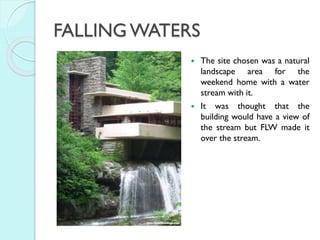 FALLING WATERS




The site chosen was a natural
landscape area for the
weekend home with a water
stream with it.
It was thought that the
building would have a view of
the stream but FLW made it
over the stream.

 